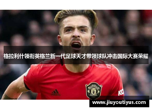 格拉利什领衔英格兰新一代足球天才带领球队冲击国际大赛荣耀