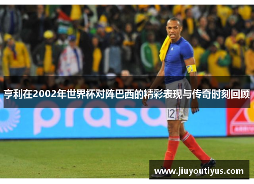 亨利在2002年世界杯对阵巴西的精彩表现与传奇时刻回顾