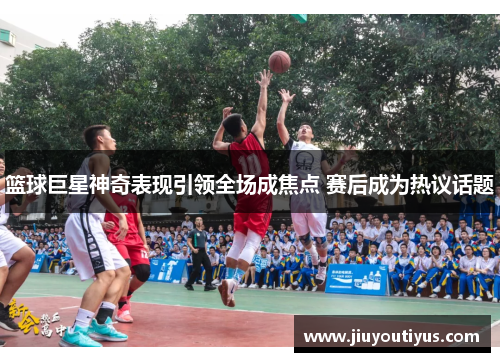 篮球巨星神奇表现引领全场成焦点 赛后成为热议话题
