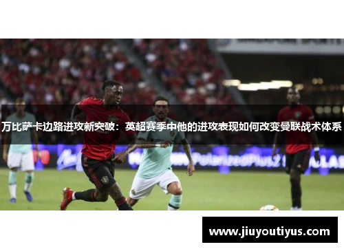 万比萨卡边路进攻新突破：英超赛季中他的进攻表现如何改变曼联战术体系