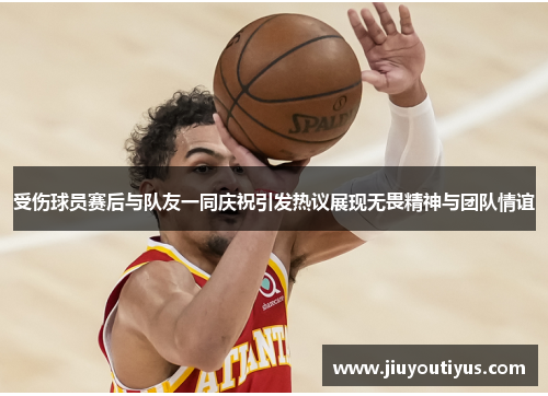 受伤球员赛后与队友一同庆祝引发热议展现无畏精神与团队情谊