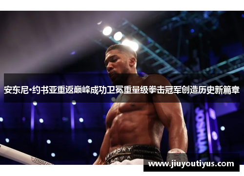安东尼·约书亚重返巅峰成功卫冕重量级拳击冠军创造历史新篇章