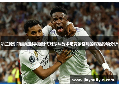 哈兰德引领曼城射手新时代对球队战术与竞争格局的深远影响分析