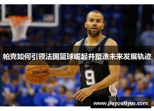 帕克如何引领法国篮球崛起并塑造未来发展轨迹