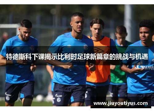 特德斯科下课揭示比利时足球新篇章的挑战与机遇