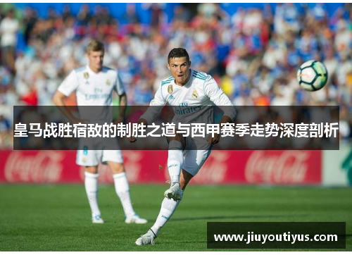 皇马战胜宿敌的制胜之道与西甲赛季走势深度剖析