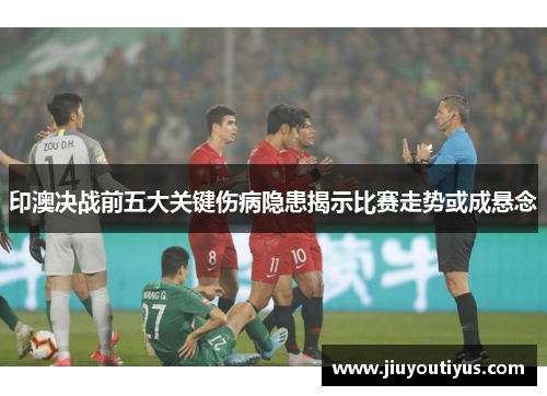 印澳决战前五大关键伤病隐患揭示比赛走势或成悬念