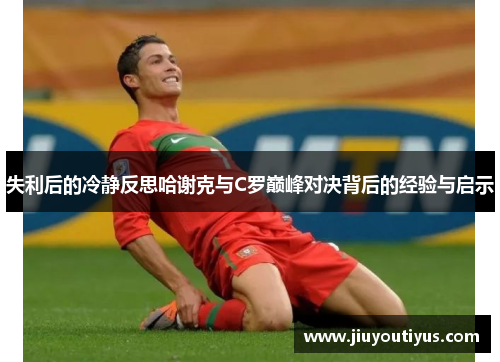 失利后的冷静反思哈谢克与C罗巅峰对决背后的经验与启示