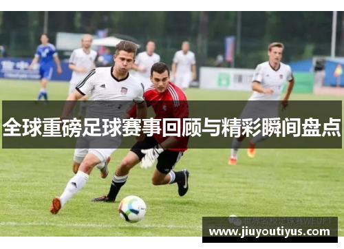 全球重磅足球赛事回顾与精彩瞬间盘点