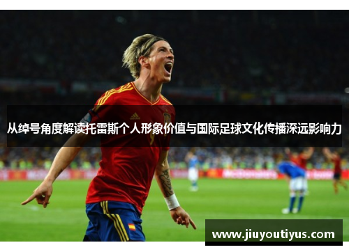 从绰号角度解读托雷斯个人形象价值与国际足球文化传播深远影响力