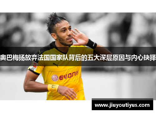 奥巴梅扬放弃法国国家队背后的五大深层原因与内心抉择