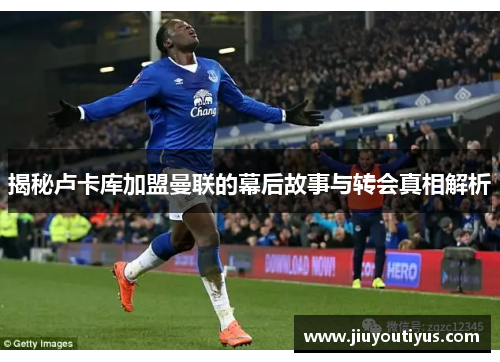 揭秘卢卡库加盟曼联的幕后故事与转会真相解析