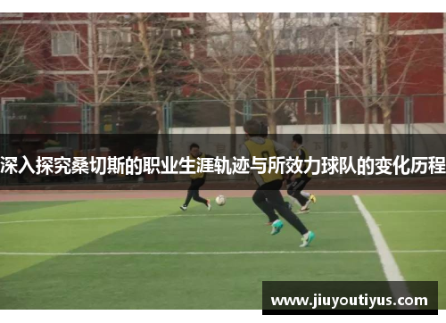 深入探究桑切斯的职业生涯轨迹与所效力球队的变化历程